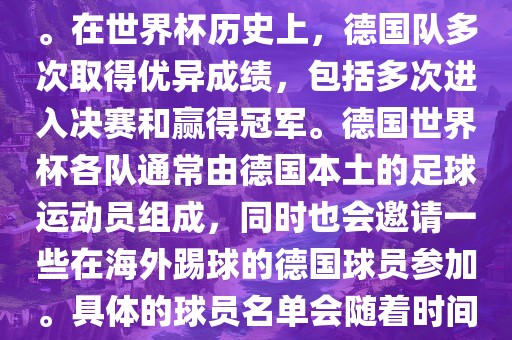 德国队在世界杯上的队伍是由德国足协管理和组织的国家队。在世界杯历史上，德国队多次取得优异成绩，包括多次进入决赛和赢得冠军。德国世界杯各队通常由德国本土的足球运动员组成，同时也会邀请一些在海外踢球的德国球员参加。具体的球员名单会随着时间的变化而不同，因此无法提供具体的各队名单。