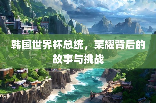 韩国世界杯总统，荣耀背后的故事与挑战漯河市盈旭机械设备有限公司