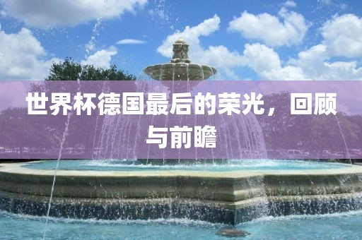 世界杯德国最后的荣光，回顾与前瞻