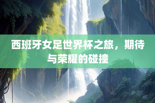 西班牙女足世界杯之旅，期待与荣耀的碰撞