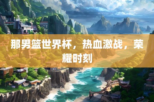 那男篮世界杯，热血激战，荣耀时刻