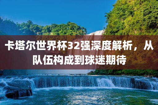 卡塔尔世界杯32强深度解析，从队伍构成到球迷期待