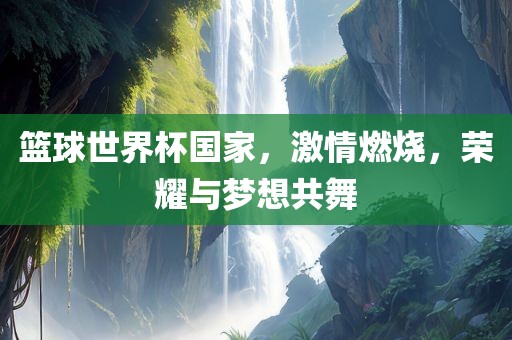 篮球世界杯国家，激情燃烧，荣耀与梦想共舞