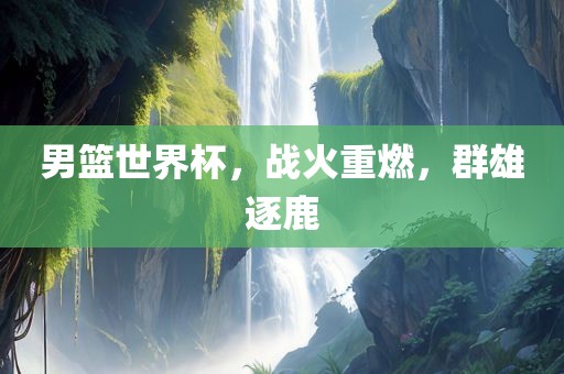 男篮世界杯，战火重燃，群雄逐鹿