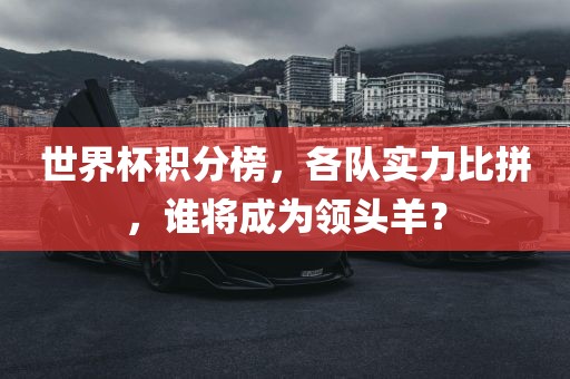世界杯积分榜，各队实力比拼，谁将成为领头羊？