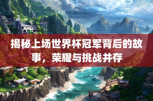 揭秘上场世界杯冠军背后的故事，荣耀与挑战并存