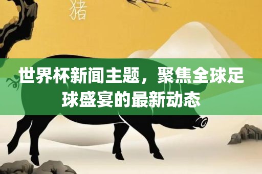 世界杯新闻主题，聚焦全球足球盛宴的最新动态