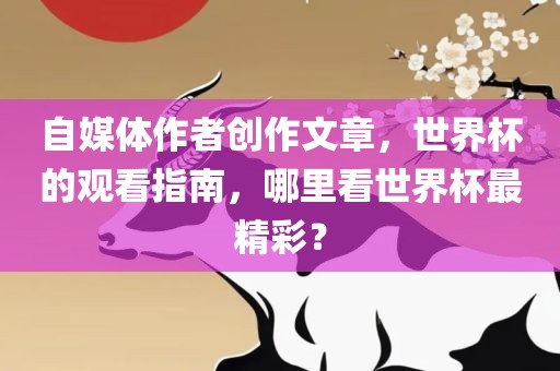 自媒体作者创作文章，世界杯的观看指南，哪里看世界杯最精彩？