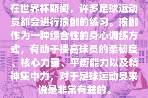 在世界杯期间，许多足球运动员都会进行瑜伽的练习。瑜伽作为一种综合性的身心训练方式，有助于提高球员的柔韧度、核心力量、平衡能力以及精神集中力，对于足球运动员来说是非常有益的。漯河市盈旭机械设备有限公司